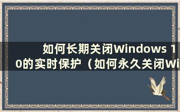 如何长期关闭Windows 10的实时保护（如何永久关闭Windows 10的实时保护）